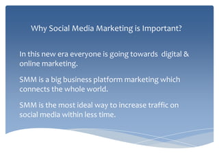 Why Social Media Marketing is Important?
In this new era everyone is going towards digital &
online marketing.
SMM is a big business platform marketing which
connects the whole world.
SMM is the most ideal way to increase traffic on
social media within less time.
 