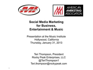 Social Media Marketing
          for Business,
      Entertainment & Music

    Presentation at the Music Institute
          Hollywood, California
       Thursday, January 31, 2013



          Teri Thompson, President
        Rocky Peak Enterprises, LLC
               @TeriThompson1
       Teri.thompson@rockypeak.com
1
 