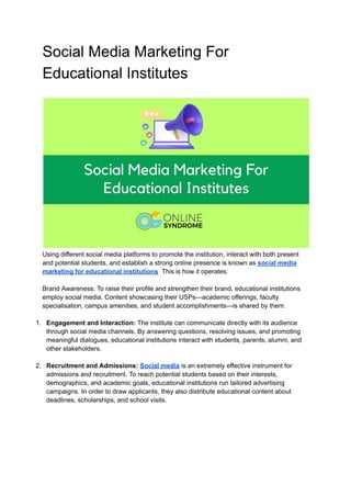 Social Media Marketing For
Educational Institutes
Using different social media platforms to promote the institution, interact with both present
and potential students, and establish a strong online presence is known as social media
marketing for educational institutions. This is how it operates:
Brand Awareness: To raise their profile and strengthen their brand, educational institutions
employ social media. Content showcasing their USPs—academic offerings, faculty
specialisation, campus amenities, and student accomplishments—is shared by them.
1. Engagement and Interaction: The institute can communicate directly with its audience
through social media channels. By answering questions, resolving issues, and promoting
meaningful dialogues, educational institutions interact with students, parents, alumni, and
other stakeholders.
2. Recruitment and Admissions: Social media is an extremely effective instrument for
admissions and recruitment. To reach potential students based on their interests,
demographics, and academic goals, educational institutions run tailored advertising
campaigns. In order to draw applicants, they also distribute educational content about
deadlines, scholarships, and school visits.
 
