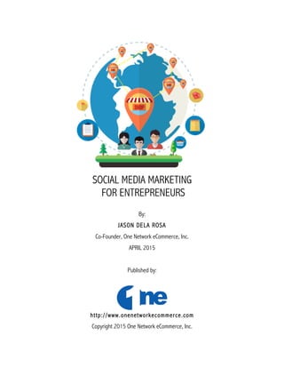 SOCIAL MEDIA MARKETING
FOR ENTREPRENEURS
By:
JASON DELA ROSA
Co-Founder, One Network eCommerce, Inc.
APRIL 2015
Published by:
http://www.onenetworkecommerce.com
Copyright 2015 One Network eCommerce, Inc.
 