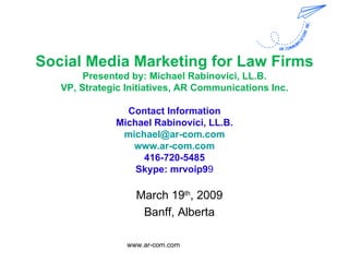 Social Media Marketing for Law Firms Presented by: Michael Rabinovici, LL.B. VP, Strategic Initiatives, AR Communications Inc. Contact Information Michael Rabinovici, LL.B. [email_address] www.ar-com.com 416-720-5485 Skype: mrvoip9 9 March 19 th , 2009 Banff, Alberta www.ar-com.com  