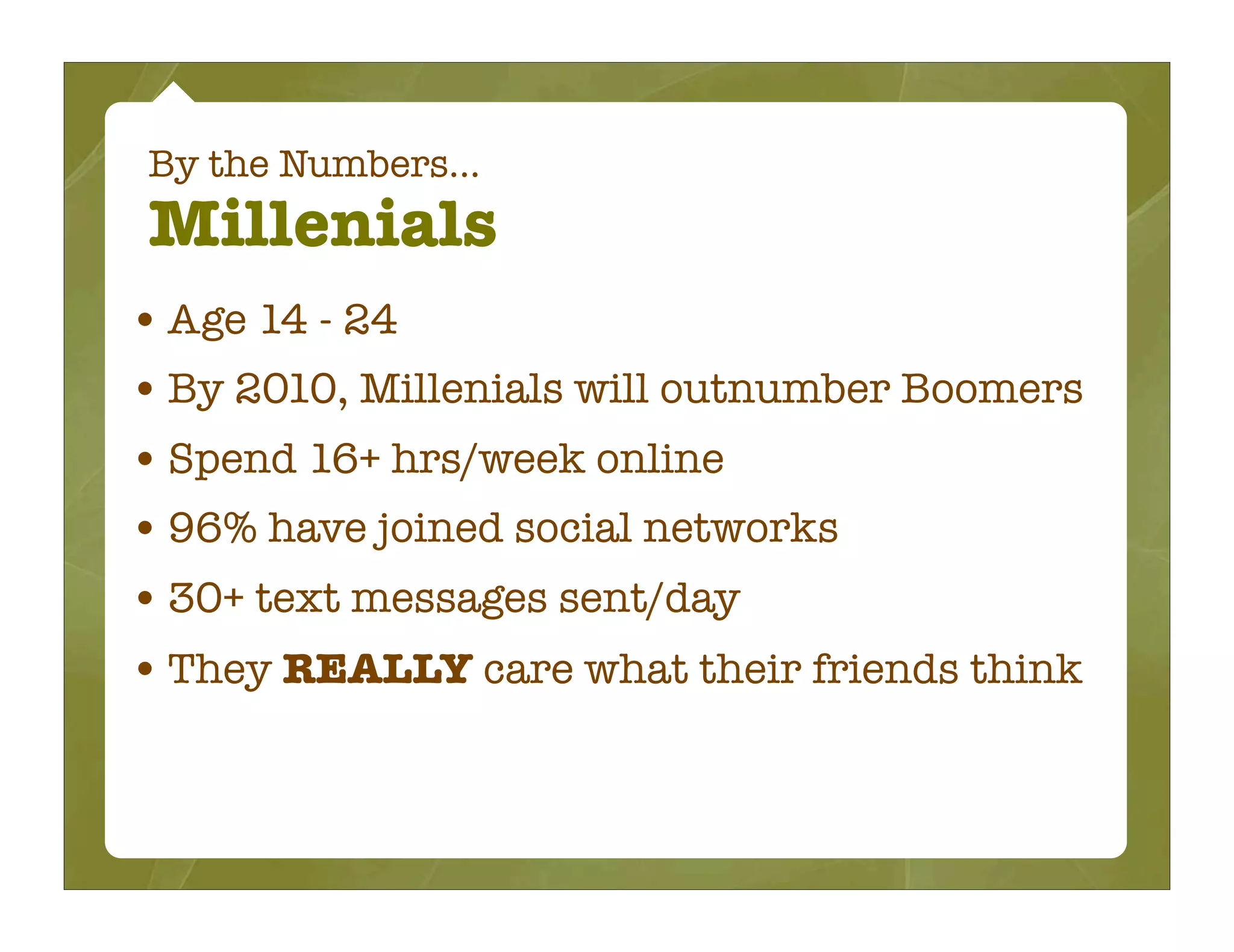 By the Numbers...
Millenials
• Age 14 - 24
• By 2010, Millenials will outnumber Boomers
• Spend 16+ hrs/week online
• 96% have joined social networks
• 30+ text messages sent/day
• They REALLY care what their friends think
 