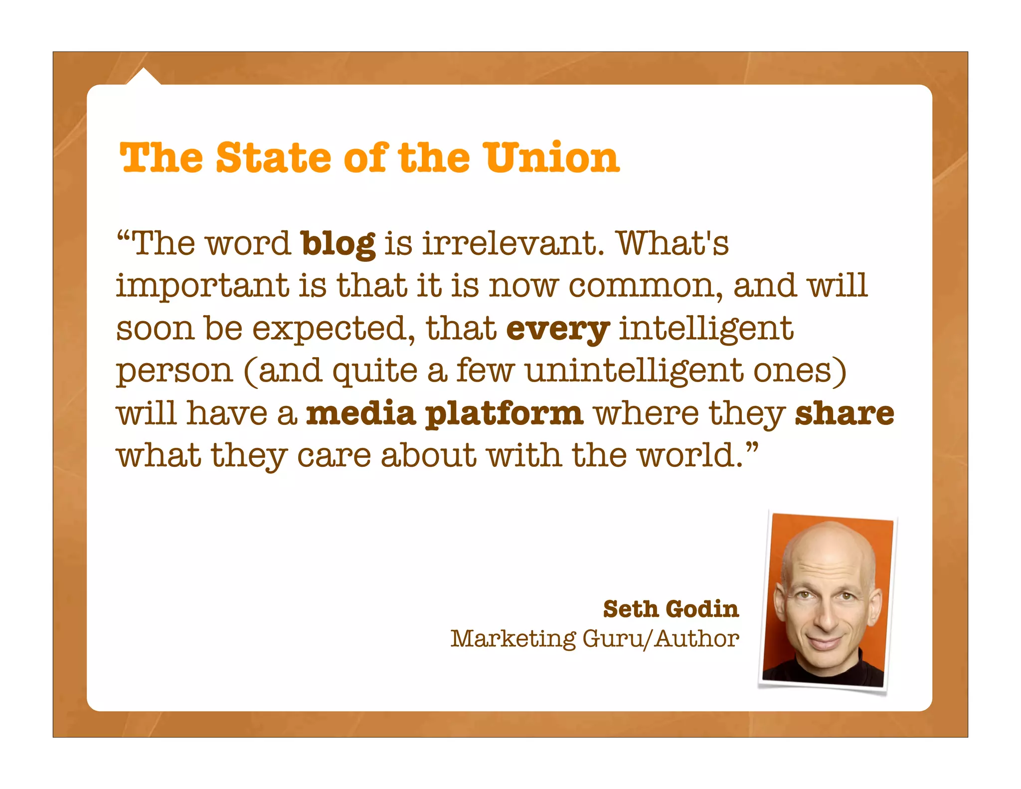 The State of the Union
“The word blog is irrelevant. What's
important is that it is now common, and will
soon be expected, that every intelligent
person (and quite a few unintelligent ones)
will have a media platform where they share
what they care about with the world.”



                             Seth Godin
                  Marketing Guru/Author
 