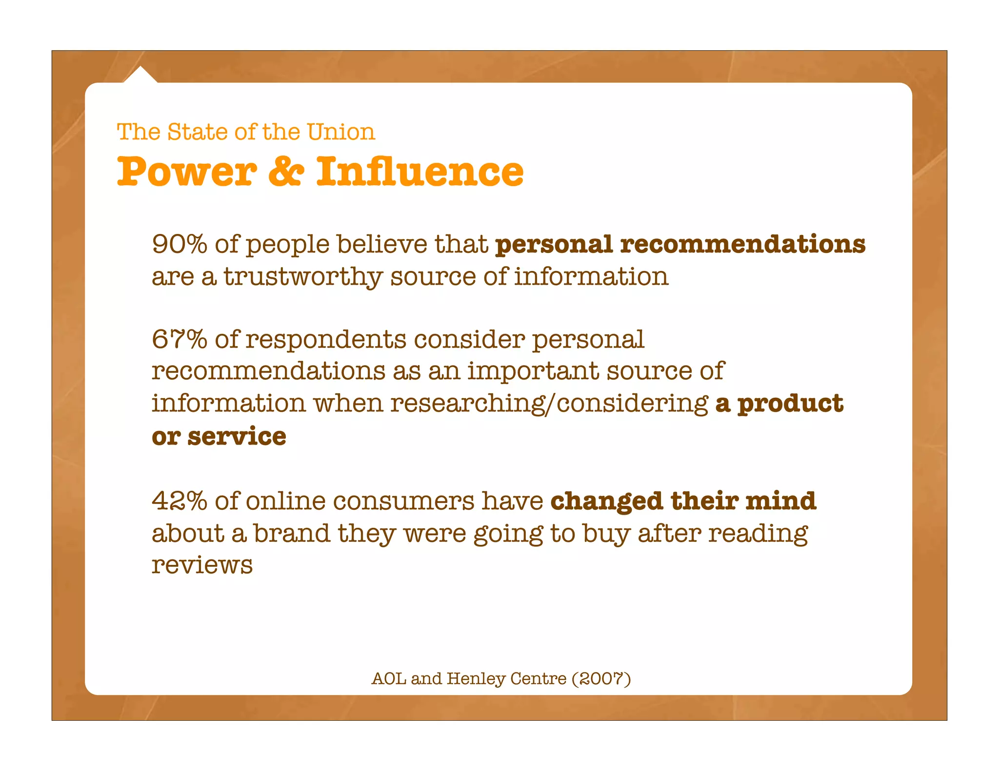 The State of the Union
Power & Inﬂuence
  90% of people believe that personal recommendations
  are a trustworthy source of information

  67% of respondents consider personal
  recommendations as an important source of
  information when researching/considering a product
  or service

  42% of online consumers have changed their mind
  about a brand they were going to buy after reading
  reviews



                     AOL and Henley Centre (2007)
 