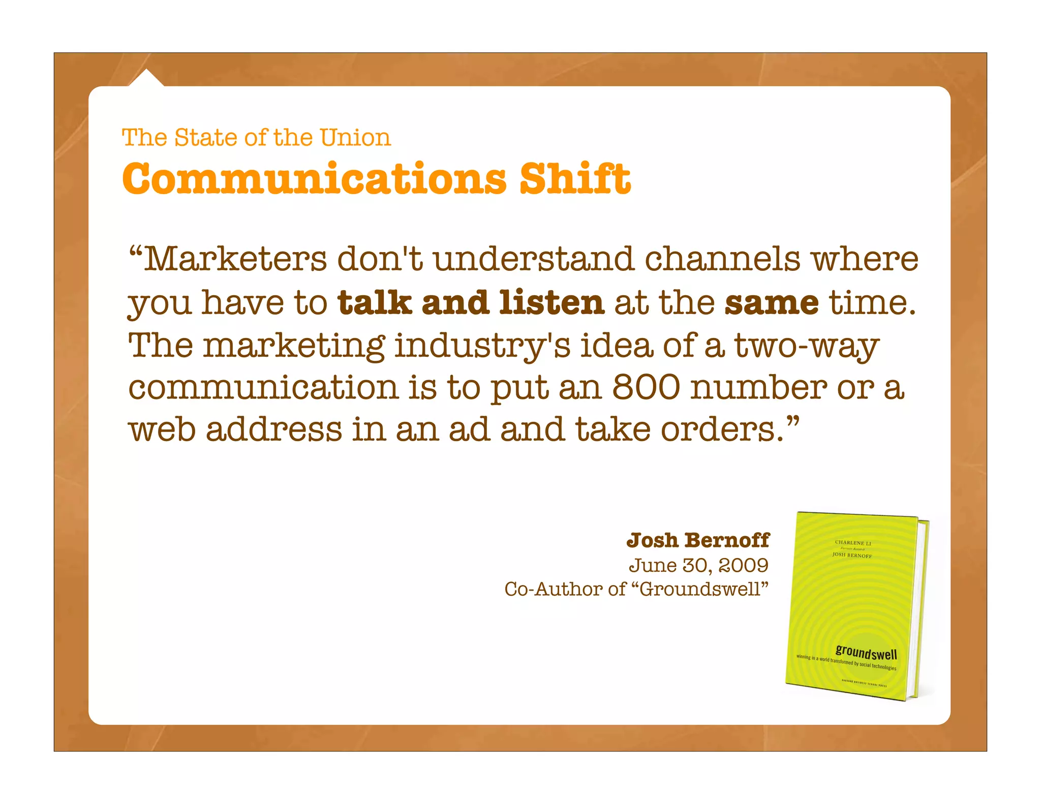 The State of the Union
Communications Shift
“Marketers don't understand channels where
you have to talk and listen at the same time.
The marketing industry's idea of a two-way
communication is to put an 800 number or a
web address in an ad and take orders.”

                                    Josh Bernoff
                                      June 30, 2009
                         Co-Author of “Groundswell”
 