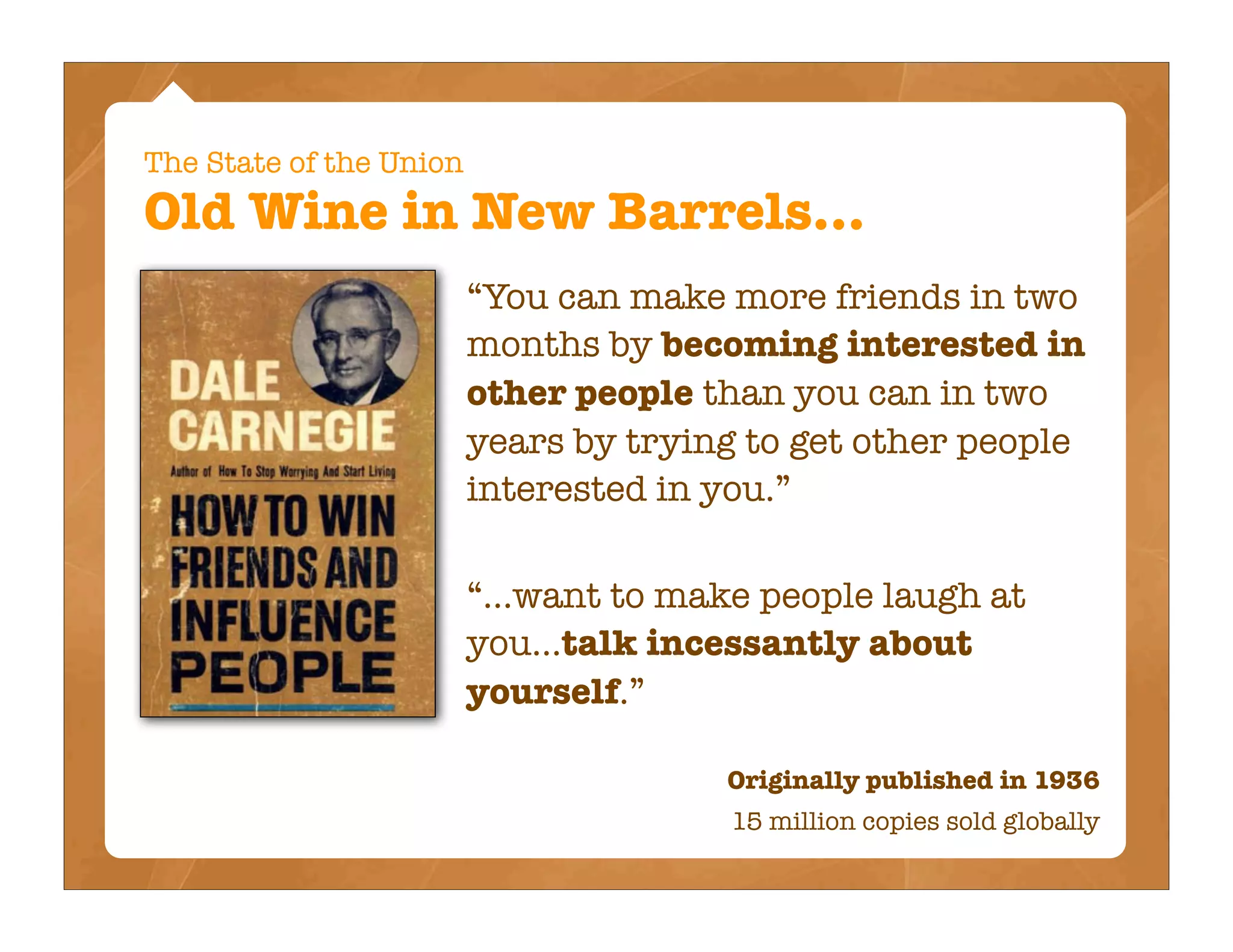 The State of the Union
Old Wine in New Barrels...
                         “You can make more friends in two
                         months by becoming interested in
                         other people than you can in two
                         years by trying to get other people
                         interested in you.”

                         “...want to make people laugh at
                         you...talk incessantly about
                         yourself.”

                                       Originally published in 1936
                                        15 million copies sold globally
 