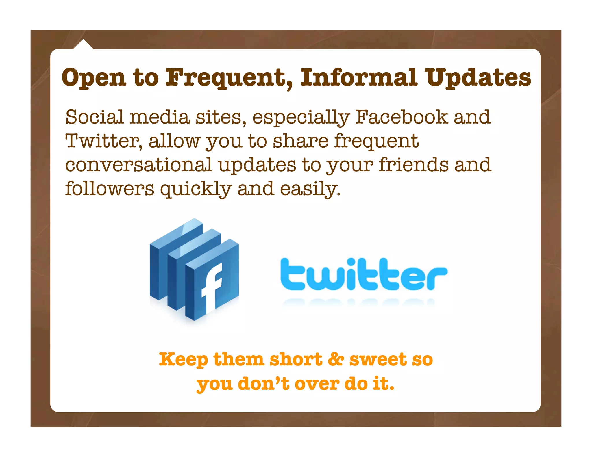 Open to Frequent, Informal Updates
Social media sites, especially Facebook and
Twitter, allow you to share frequent
conversational updates to your friends and
followers quickly and easily.




         Keep them short & sweet so
            you don’t over do it.
 