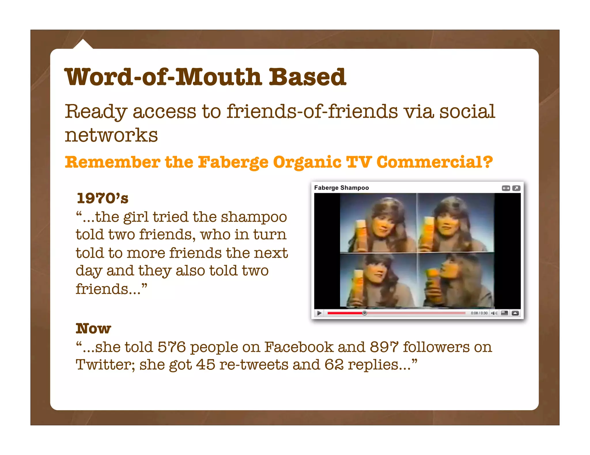 Word-of-Mouth Based
Ready access to friends-of-friends via social
networks
Remember the Faberge Organic TV Commercial?

 1970’s
 “...the girl tried the shampoo
 told two friends, who in turn
 told to more friends the next
 day and they also told two
 friends...”

 Now
 “...she told 576 people on Facebook and 897 followers on
 Twitter; she got 45 re-tweets and 62 replies...”
 