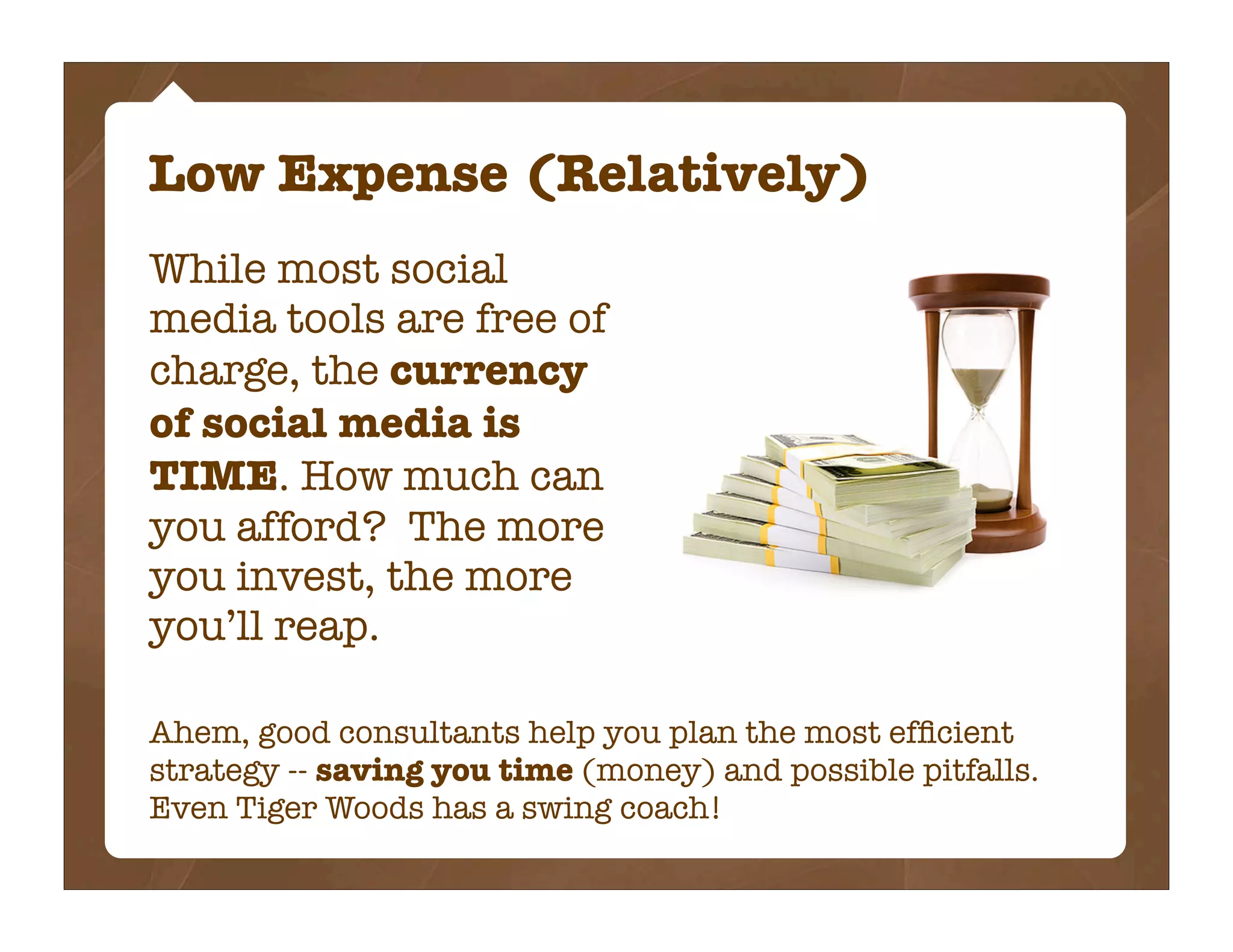 Low Expense (Relatively)
While most social
media tools are free of
charge, the currency
of social media is
TIME. How much can
you afford? The more
you invest, the more
you’ll reap.

Ahem, good consultants help you plan the most efﬁcient
strategy -- saving you time (money) and possible pitfalls.
Even Tiger Woods has a swing coach!
 