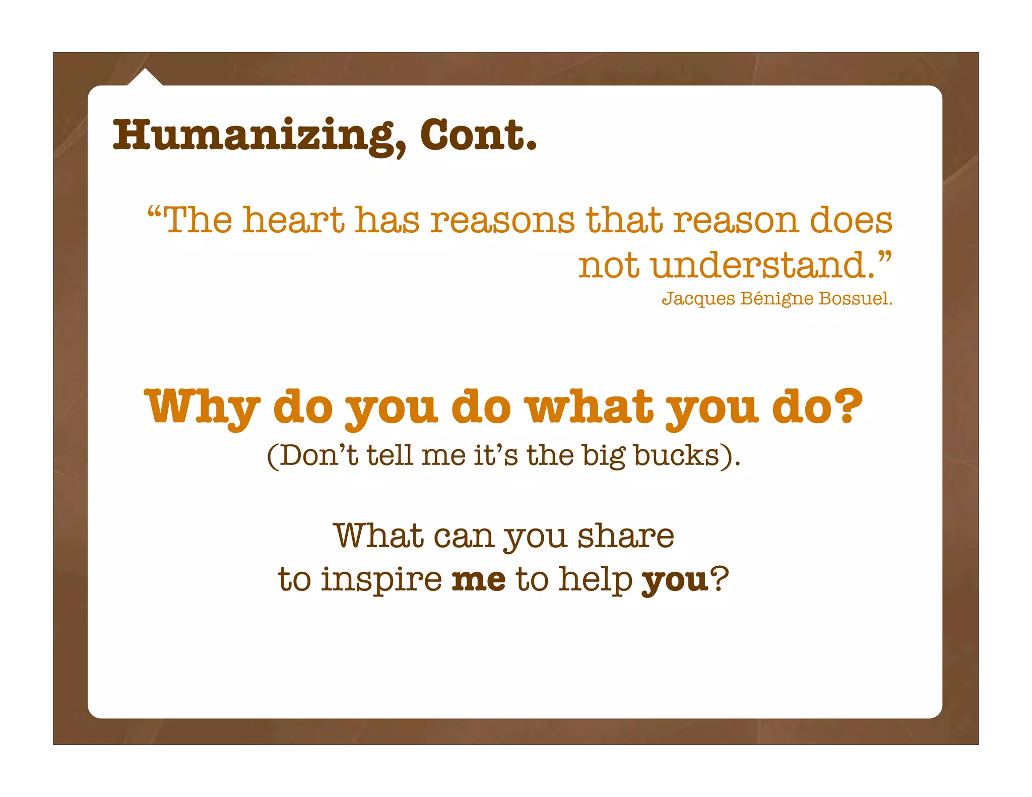 Humanizing, Cont.
 “The heart has reasons that reason does
                       not understand.”
                                    Jacques Bénigne Bossuel.




 Why do you do what you do?
       (Don’t tell me it’s the big bucks).

           What can you share
       to inspire me to help you?
 