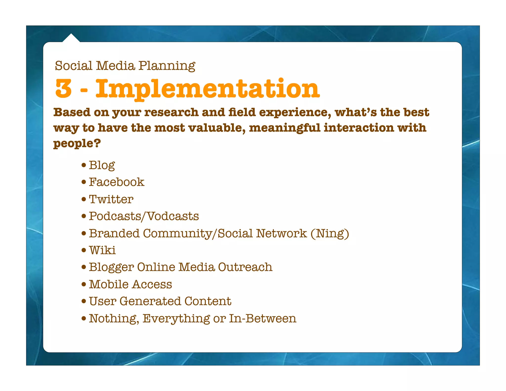 Social Media Planning

3 - Implementation
Based on your research and ﬁeld experience, what’s the best
way to have the most valuable, meaningful interaction with
people?
   •Blog
   •Facebook
   •Twitter
   •Podcasts/Vodcasts
   •Branded Community/Social Network (Ning)
   •Wiki
   •Blogger Online Media Outreach
   •Mobile Access
   •User Generated Content
   •Nothing, Everything or In-Between
 
