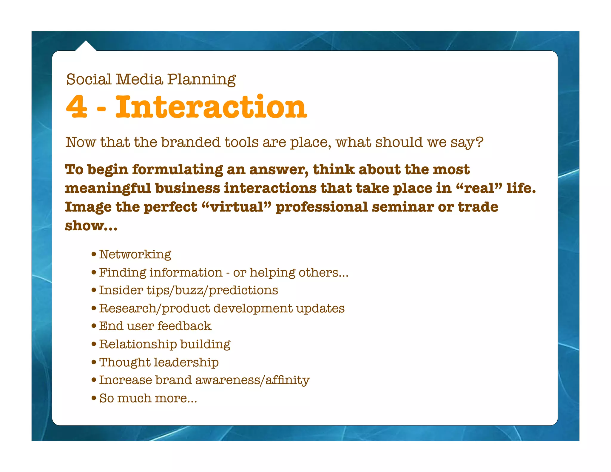 Social Media Planning

4 - Interaction
Now that the branded tools are place, what should we say?
To begin formulating an answer, think about the most
meaningful business interactions that take place in “real” life.
Image the perfect “virtual” professional seminar or trade
show...
   •Networking
   •Finding information - or helping others...
   •Insider tips/buzz/predictions
   •Research/product development updates
   •End user feedback
   •Relationship building
   •Thought leadership
   •Increase brand awareness/afﬁnity
   •So much more...
 