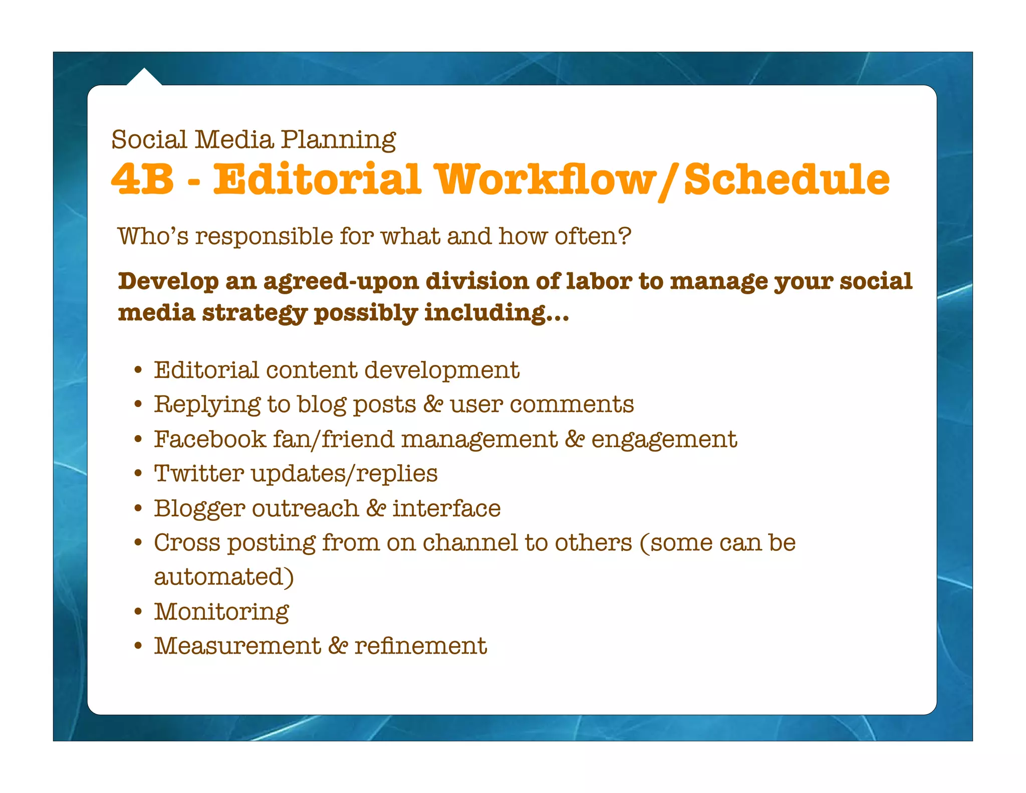 Social Media Planning
4B - Editorial Workﬂow/Schedule
Who’s responsible for what and how often?
Develop an agreed-upon division of labor to manage your social
media strategy possibly including...

 • Editorial content development
 • Replying to blog posts & user comments
 • Facebook fan/friend management & engagement
 • Twitter updates/replies
 • Blogger outreach & interface
 • Cross posting from on channel to others (some can be
   automated)
 • Monitoring
 • Measurement & reﬁnement
 