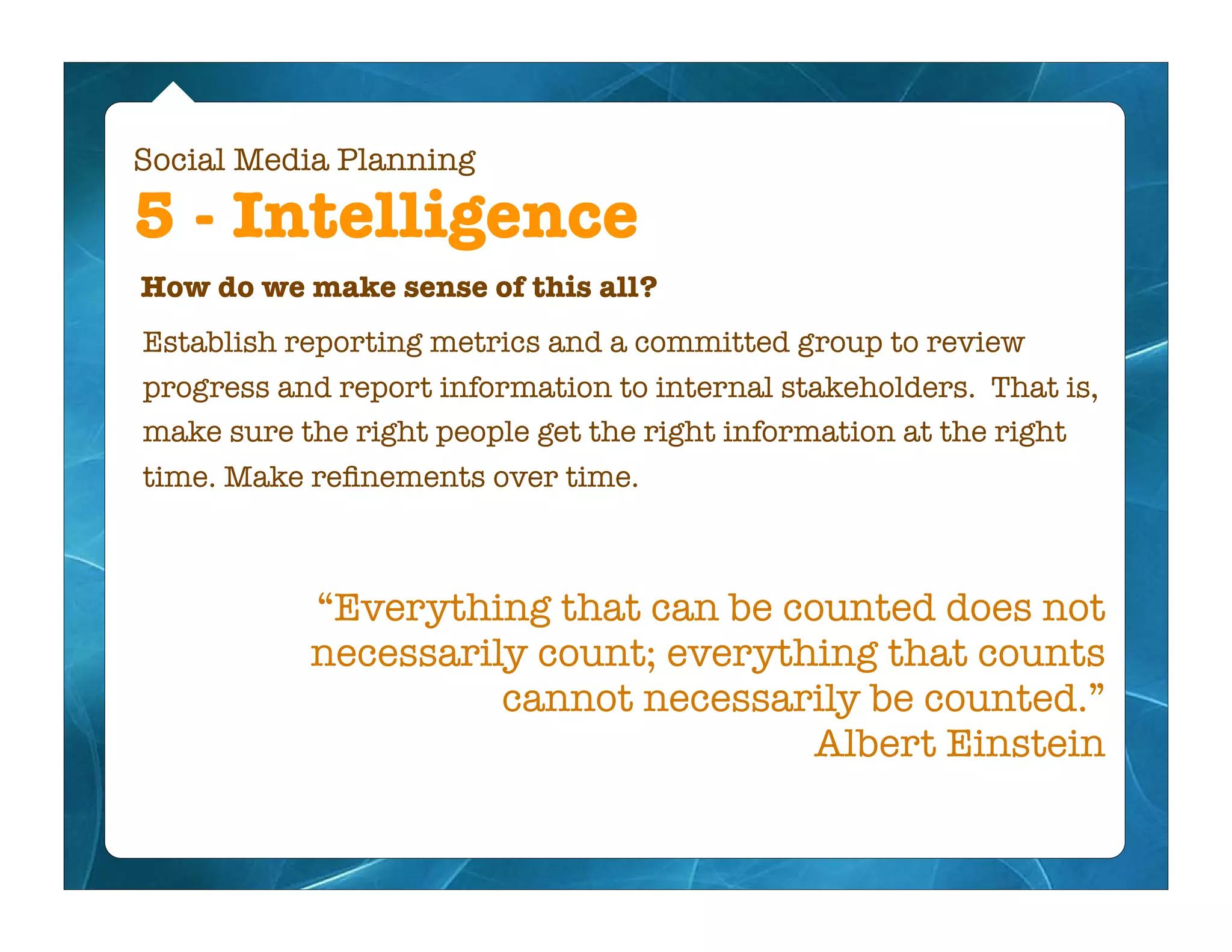 Social Media Planning

5 - Intelligence
How do we make sense of this all?
Establish reporting metrics and a committed group to review
progress and report information to internal stakeholders. That is,
make sure the right people get the right information at the right
time. Make reﬁnements over time.



           “Everything that can be counted does not
           necessarily count; everything that counts
                     cannot necessarily be counted.”
                                     Albert Einstein
 