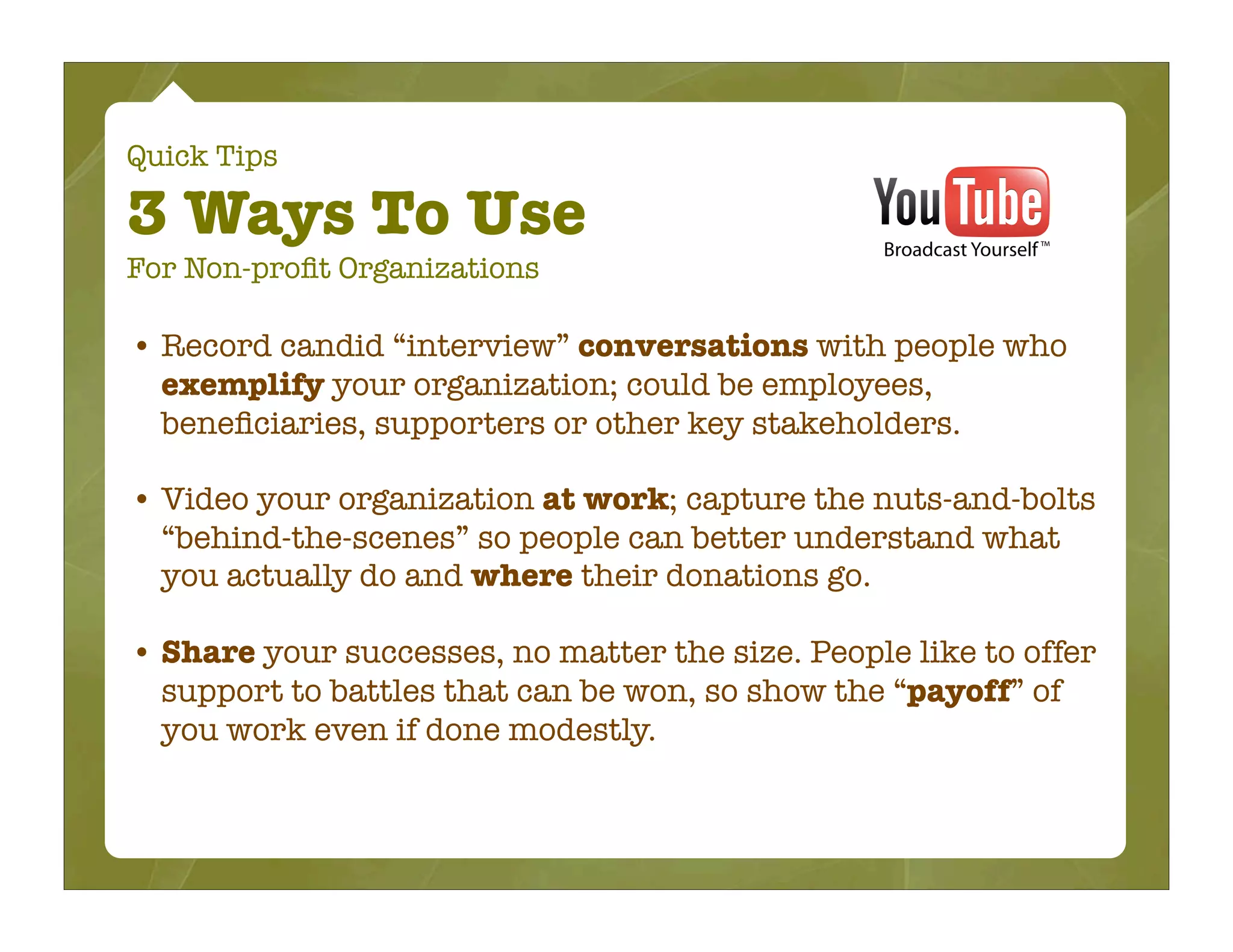 Quick Tips

3 Ways To Use
For Non-proﬁt Organizations

• Record candid “interview” conversations with people who
  exemplify your organization; could be employees,
  beneﬁciaries, supporters or other key stakeholders.

• Video your organization at work; capture the nuts-and-bolts
  “behind-the-scenes” so people can better understand what
  you actually do and where their donations go.

• Share your successes, no matter the size. People like to offer
  support to battles that can be won, so show the “payoff” of
  you work even if done modestly.
 