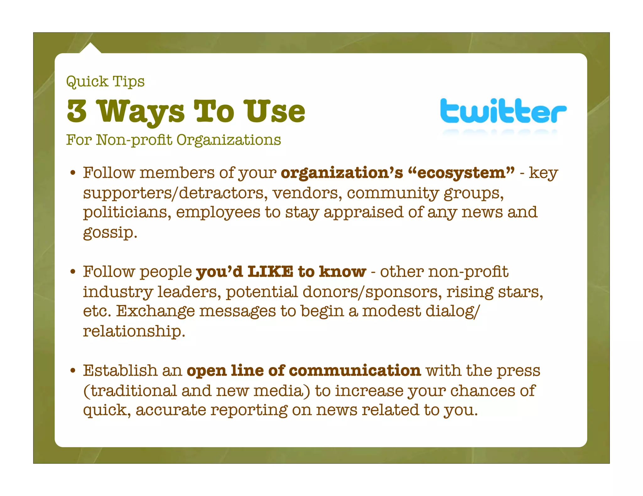 Quick Tips

3 Ways To Use
For Non-proﬁt Organizations

• Follow members of your organization’s “ecosystem” - key
  supporters/detractors, vendors, community groups,
  politicians, employees to stay appraised of any news and
  gossip.

• Follow people you’d LIKE to know - other non-proﬁt
  industry leaders, potential donors/sponsors, rising stars,
  etc. Exchange messages to begin a modest dialog/
  relationship.

• Establish an open line of communication with the press
  (traditional and new media) to increase your chances of
  quick, accurate reporting on news related to you.
 