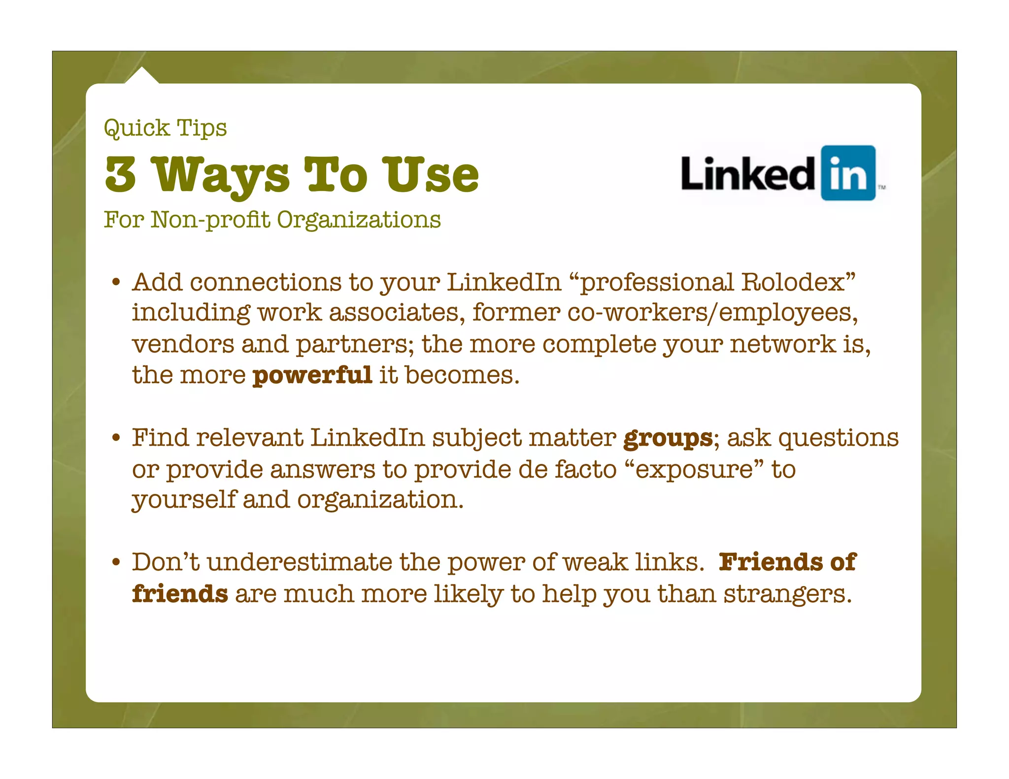 Quick Tips

3 Ways To Use
For Non-proﬁt Organizations

• Add connections to your LinkedIn “professional Rolodex”
  including work associates, former co-workers/employees,
  vendors and partners; the more complete your network is,
  the more powerful it becomes.

• Find relevant LinkedIn subject matter groups; ask questions
  or provide answers to provide de facto “exposure” to
  yourself and organization.

• Don’t underestimate the power of weak links. Friends of
  friends are much more likely to help you than strangers.
 