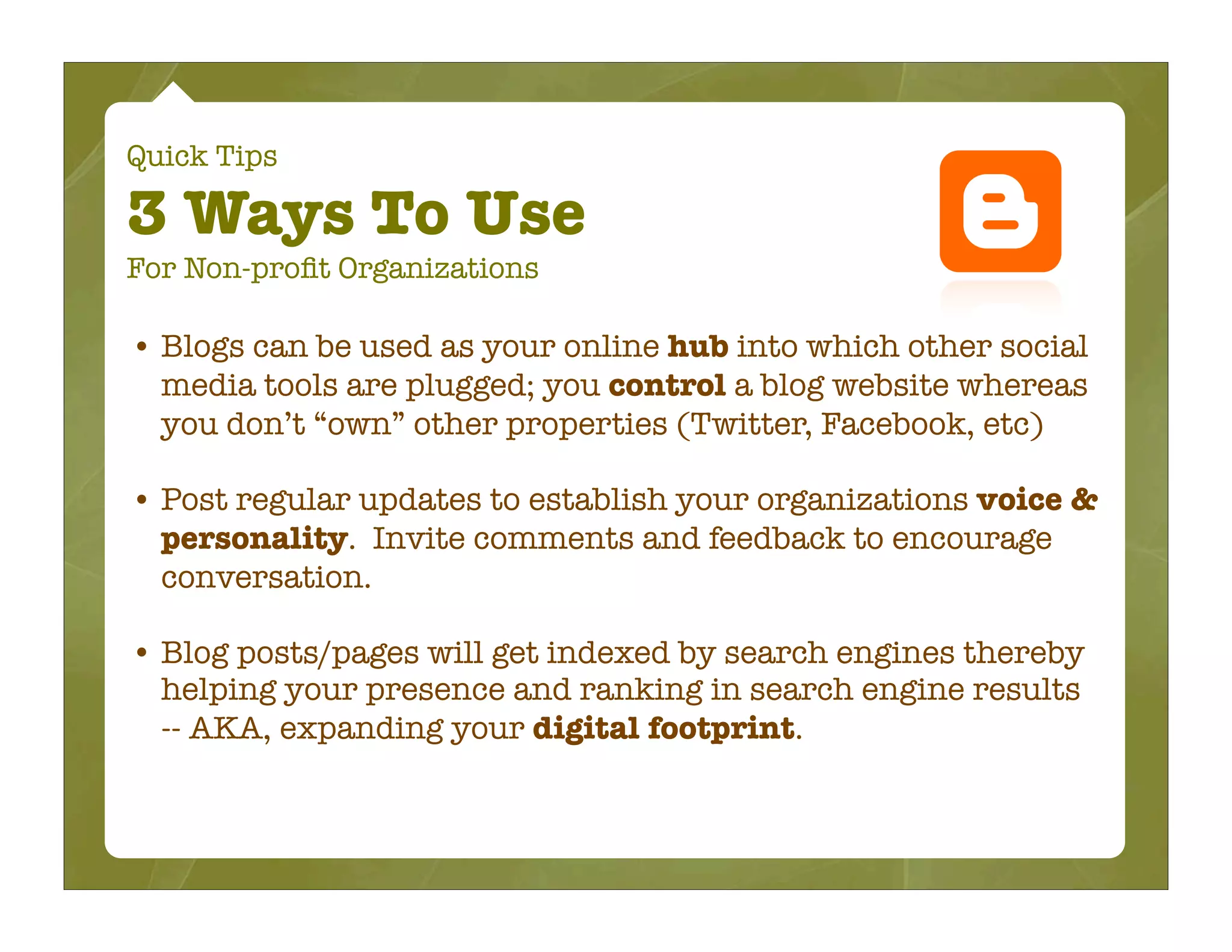 Quick Tips

3 Ways To Use
For Non-proﬁt Organizations

• Blogs can be used as your online hub into which other social
  media tools are plugged; you control a blog website whereas
  you don’t “own” other properties (Twitter, Facebook, etc)

• Post regular updates to establish your organizations voice &
  personality. Invite comments and feedback to encourage
  conversation.

• Blog posts/pages will get indexed by search engines thereby
  helping your presence and ranking in search engine results
  -- AKA, expanding your digital footprint.
 