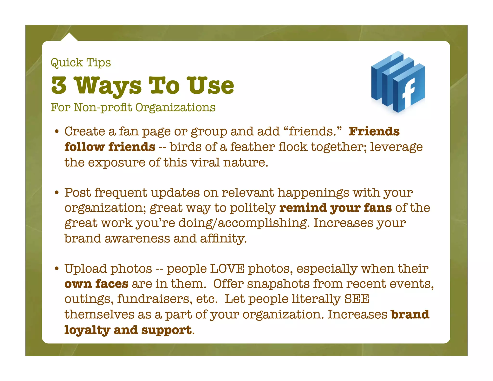 Quick Tips

3 Ways To Use
For Non-proﬁt Organizations

• Create a fan page or group and add “friends.” Friends
  follow friends -- birds of a feather ﬂock together; leverage
  the exposure of this viral nature.

• Post frequent updates on relevant happenings with your
  organization; great way to politely remind your fans of the
  great work you’re doing/accomplishing. Increases your
  brand awareness and afﬁnity.

• Upload photos -- people LOVE photos, especially when their
  own faces are in them. Offer snapshots from recent events,
  outings, fundraisers, etc. Let people literally SEE
  themselves as a part of your organization. Increases brand
  loyalty and support.
 