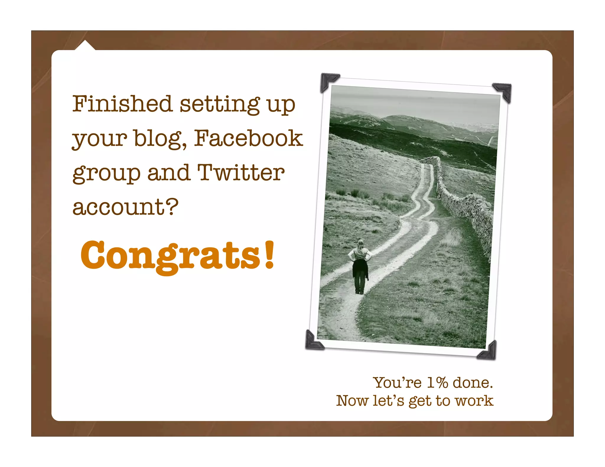 Finished setting up
your blog, Facebook
group and Twitter
account?

Congrats!

                          You’re 1% done.
                      Now let’s get to work
 