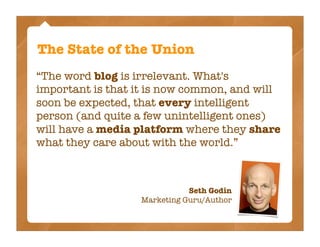 The State of the Union
“The word blog is irrelevant. What's
important is that it is now common, and will
soon be expected, that every intelligent
person (and quite a few unintelligent ones)
will have a media platform where they share
what they care about with the world.”



                             Seth Godin
                  Marketing Guru/Author
 