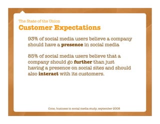 The State of the Union
Customer Expectations
    93% of social media users believe a company
    should have a presence in social media

    85% of social media users believe that a
    company should go further than just
    having a presence on social sites and should
    also interact with its customers.




               Cone, business in social media study, september 2008
 