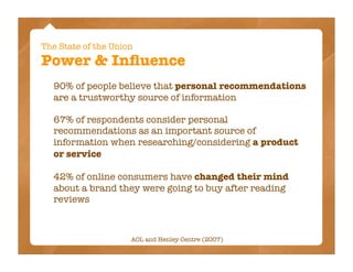 The State of the Union
Power & Inﬂuence
  90% of people believe that personal recommendations
  are a trustworthy source of information

  67% of respondents consider personal
  recommendations as an important source of
  information when researching/considering a product
  or service

  42% of online consumers have changed their mind
  about a brand they were going to buy after reading
  reviews



                     AOL and Henley Centre (2007)
 