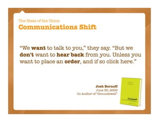 The State of the Union
Communications Shift

“We want to talk to you,” they say. “But we
don't want to hear back from you. Unless you
want to place an order, and if so click here.”



                                    Josh Bernoff
                                      June 30, 2009
                         Co-Author of “Groundswell”
 