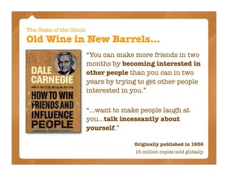 The State of the Union
Old Wine in New Barrels...
                         “You can make more friends in two
                         months by becoming interested in
                         other people than you can in two
                         years by trying to get other people
                         interested in you.”

                         “...want to make people laugh at
                         you...talk incessantly about
                         yourself.”

                                       Originally published in 1936
                                        15 million copies sold globally
 