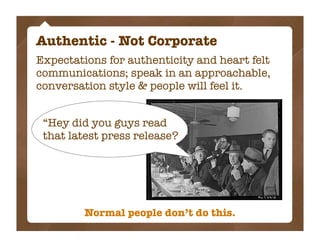Authentic - Not Corporate
Expectations for authenticity and heart felt
communications; speak in an approachable,
conversation style & people will feel it.


 “Hey did you guys read
 that latest press release?




         Normal people don’t do this.
 