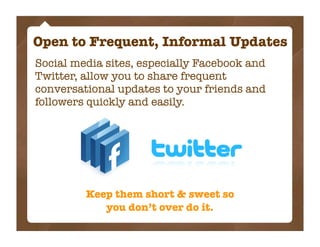 Open to Frequent, Informal Updates
Social media sites, especially Facebook and
Twitter, allow you to share frequent
conversational updates to your friends and
followers quickly and easily.




         Keep them short & sweet so
            you don’t over do it.
 