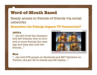 Word-of-Mouth Based
Ready access to friends-of-friends via social
networks
Remember the Faberge Organic TV Commercial?

 1970’s
 “...the girl tried the shampoo
 told two friends, who in turn
 told to more friends the next
 day and they also told two
 friends...”

 Now
 “...she told 576 people on Facebook and 897 followers on
 Twitter; she got 45 re-tweets and 62 replies...”
 
