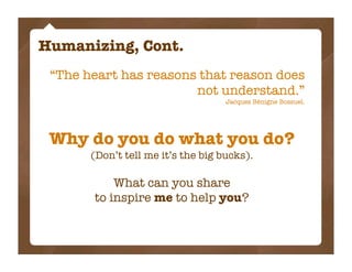 Humanizing, Cont.
 “The heart has reasons that reason does
                       not understand.”
                                    Jacques Bénigne Bossuel.




 Why do you do what you do?
       (Don’t tell me it’s the big bucks).

           What can you share
       to inspire me to help you?
 