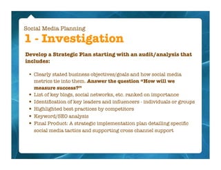 Social Media Planning

1 - Investigation
Develop a Strategic Plan starting with an audit/analysis that
includes:

 •   Clearly stated business objectives/goals and how social media
     metrics tie into them. Answer the question “How will we
     measure success?”
 •   List of key blogs, social networks, etc. ranked on importance
 •   Identiﬁcation of key leaders and inﬂuencers - individuals or groups
 •   Highlighted best practices by competitors
 •   Keyword/SEO analysis
 •   Final Product: A strategic implementation plan detailing speciﬁc
     social media tactics and supporting cross channel support
 