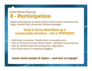 Social Media Planning

2 - Participation
Begin participation in select online communities, networks and
blogs; monitor key inﬂuencer Twitter messages

        Goal is to be identiﬁed as a
    community member - not a TOURIST!

• Add blog comments - People start to recognize you
• Set up Twitter account; follow others - Monitor conversations
• Set up Twitter keyword monitoring - Stay alert!
• Give interviews to respected bloggers



 Learn about people & topics -- and how to engage!
 