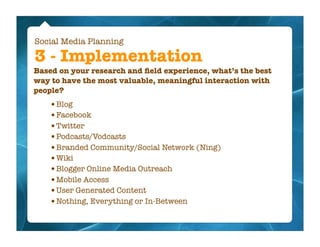 Social Media Planning

3 - Implementation
Based on your research and ﬁeld experience, what’s the best
way to have the most valuable, meaningful interaction with
people?
   •Blog
   •Facebook
   •Twitter
   •Podcasts/Vodcasts
   •Branded Community/Social Network (Ning)
   •Wiki
   •Blogger Online Media Outreach
   •Mobile Access
   •User Generated Content
   •Nothing, Everything or In-Between
 