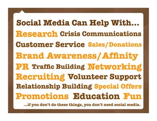 Social Media Can Help With...
Research Crisis Communications
Customer Service Sales/Donations
Brand Awareness/Afﬁnity
PR Trafﬁc Building Networking
Recruiting Volunteer Support
Relationship Building Special Offers
Promotions Education Fun
  ...if you don’t do these things, you don’t need social media.
 