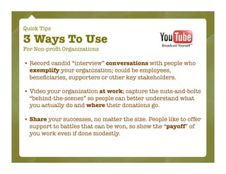 Quick Tips

3 Ways To Use
For Non-proﬁt Organizations

• Record candid “interview” conversations with people who
  exemplify your organization; could be employees,
  beneﬁciaries, supporters or other key stakeholders.

• Video your organization at work; capture the nuts-and-bolts
  “behind-the-scenes” so people can better understand what
  you actually do and where their donations go.

• Share your successes, no matter the size. People like to offer
  support to battles that can be won, so show the “payoff” of
  you work even if done modestly.
 