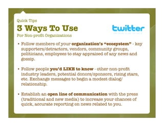 Quick Tips

3 Ways To Use
For Non-proﬁt Organizations

• Follow members of your organization’s “ecosystem” - key
  supporters/detractors, vendors, community groups,
  politicians, employees to stay appraised of any news and
  gossip.

• Follow people you’d LIKE to know - other non-proﬁt
  industry leaders, potential donors/sponsors, rising stars,
  etc. Exchange messages to begin a modest dialog/
  relationship.

• Establish an open line of communication with the press
  (traditional and new media) to increase your chances of
  quick, accurate reporting on news related to you.
 