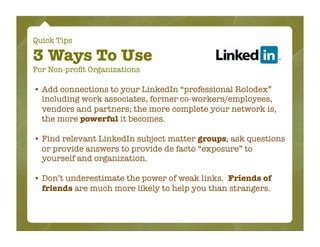 Quick Tips

3 Ways To Use
For Non-proﬁt Organizations

• Add connections to your LinkedIn “professional Rolodex”
  including work associates, former co-workers/employees,
  vendors and partners; the more complete your network is,
  the more powerful it becomes.

• Find relevant LinkedIn subject matter groups; ask questions
  or provide answers to provide de facto “exposure” to
  yourself and organization.

• Don’t underestimate the power of weak links. Friends of
  friends are much more likely to help you than strangers.
 