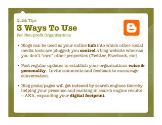 Quick Tips

3 Ways To Use
For Non-proﬁt Organizations

• Blogs can be used as your online hub into which other social
  media tools are plugged; you control a blog website whereas
  you don’t “own” other properties (Twitter, Facebook, etc)

• Post regular updates to establish your organizations voice &
  personality. Invite comments and feedback to encourage
  conversation.

• Blog posts/pages will get indexed by search engines thereby
  helping your presence and ranking in search engine results
  -- AKA, expanding your digital footprint.
 