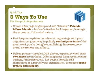 Quick Tips

3 Ways To Use
For Non-proﬁt Organizations

• Create a fan page or group and add “friends.” Friends
  follow friends -- birds of a feather ﬂock together; leverage
  the exposure of this viral nature.

• Post frequent updates on relevant happenings with your
  organization; great way to politely remind your fans of the
  great work you’re doing/accomplishing. Increases your
  brand awareness and afﬁnity.

• Upload photos -- people LOVE photos, especially when their
  own faces are in them. Offer snapshots from recent events,
  outings, fundraisers, etc. Let people literally SEE
  themselves as a part of your organization. Increases brand
  loyalty and support.
 
