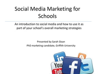 Social Media Marketing for
Schools
An introduction to social media and how to use it as
part of your school’s overall marketing strategies
Presented by Sarah Sloan
PhD marketing candidate, Griffith University
 