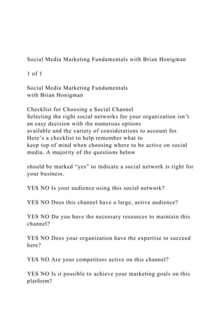 Social Media Marketing Fundamentals with Brian Honigman
1 of 1
Social Media Marketing Fundamentals
with Brian Honigman
Checklist for Choosing a Social Channel
Selecting the right social networks for your organization isn’t
an easy decision with the numerous options
available and the variety of considerations to account for.
Here’s a checklist to help remember what to
keep top of mind when choosing where to be active on social
media. A majority of the questions below
should be marked “yes” to indicate a social network is right for
your business.
YES NO Is your audience using this social network?
YES NO Does this channel have a large, active audience?
YES NO Do you have the necessary resources to maintain this
channel?
YES NO Does your organization have the expertise to succeed
here?
YES NO Are your competitors active on this channel?
YES NO Is it possible to achieve your marketing goals on this
platform?
 