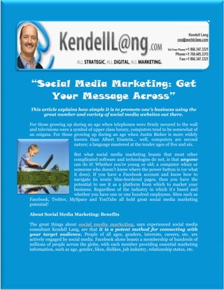 “Social Media Marketing: Get
   Your Message Across”
This article explains how simple it is to promote one’s business using the
      great number and variety of social media websites out there.

For those growing up during an age when telephones were firmly secured to the wall
and televisions were a symbol of upper class luxury, computers tend to be somewhat of
an enigma. For those growing up during an age when Justin Bieber is more widely
                       known than Albert Einstein… well, computers are second
                       nature; a language mastered at the tender ages of five and six.

                    But what social media marketing boasts that most other
                    complicated software and technologies do not, is that anyone
                    can do it! Whether you’re young or old; a computer whizz or
                    someone who doesn’t know where the power button is (or what
                    it does). If you have a Facebook account and know how to
                    navigate its iconic blue-bordered pages, then you have the
                    potential to use it as a platform from which to market your
                    business. Regardless of the industry in which it’s based and
                    whether you have one or one hundred employees. Sites such as
Facebook, Twitter, MySpace and YouTube all hold great social media marketing
potential!

About Social Media Marketing: Benefits

The great things about social media marketing, says experienced social media
consultant Kendell Lang, are that it is a potent method for connecting with
your target audience. People of all ages, genders, interests, careers, etc. are
actively engaged by social media. Facebook alone boasts a membership of hundreds of
millions of people across the globe, with each member providing essential marketing
information, such as age, gender, likes, dislikes, job industry, relationship status, etc.
 