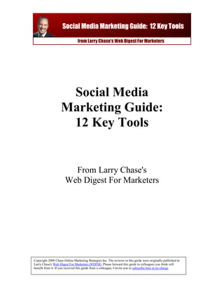 Social Media
                    Marketing Guide:
                     12 Key Tools


                         From Larry Chase's
                       Web Digest For Marketers




Copyright 2009 Chase Online Marketing Strategies Inc. The reviews in this guide were originally published in
Larry Chase's Web Digest For Marketers (WDFM). Please forward this guide to colleagues you think will
benefit from it. If you received this guide from a colleague, I invite you to subscribe here at no charge.
 