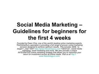 Social Media Marketing – Guidelines for beginners for the first 4 weeks Founded by Ewen Chia, one of the world's leading online marketing experts, TheOnlineGuru specialize in providing a full range of proven online marketing services designed to achieve optimum results. This includes SEM, <a target=&quot;_new&quot; href= &quot;http:// www.theonlineguru.com &quot; >SEO</a>, social media marketing, email marketing and more. We also provide a unique INTEGRATED online marketing strategy that allows you to maximize your return on investment across all online media. Visit us at  http:// www.theonlineguru.com . 