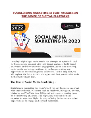 Social Media Marketing in 2023: Unleashing
the Power of Digital Platforms
In today's digital age, social media has emerged as a powerful tool
for businesses to connect with their target audience, build brand
awareness, and drive customer engagement. As we step into 2023,
social media marketing continues to evolve, presenting new
opportunities and challenges for businesses. In this blog post, we
will explore the latest trends, strategies, and best practices for social
media marketing in 2023.
The Rise of Social Media Marketing :
Social media marketing has transformed the way businesses connect
with their audience. Platforms such as Facebook, Instagram, Twitter,
LinkedIn, and YouTube have billions of active users, making them
prime marketing channels. The popularity of social media is
expected to soar even higher in 2023, offering businesses unrivaled
opportunities to engage and convert customers.
 