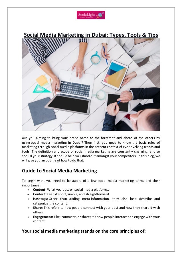 Social Media Marketing in Dubai: Types, Tools & Tips
Are you aiming to bring your brand name to the forefront and ahead of the others by
using social media marketing in Dubai? Then first, you need to know the basic rules of
marketing through social media platforms in the present context of ever-evolving trends and
tools. The definition and scope of social media marketing are constantly changing, and so
should your strategy. It should help you stand out amongst your competitors. In this blog, we
will give you an outline of how to do that.
Guide to Social Media Marketing
To begin with, you need to be aware of a few social media marketing terms and their
importance:
 Content: What you post on social media platforms.
 Context: Keep it short, simple, and straightforward
 Hashtags: Other than adding meta-information, they also help describe and
categorize the content.
 Share: This refers to how people connect with your post and how they share it with
others.
 Engagement: Like, comment, or share; it’s how people interact and engage with your
content.
Your social media marketing stands on the core principles of:
 