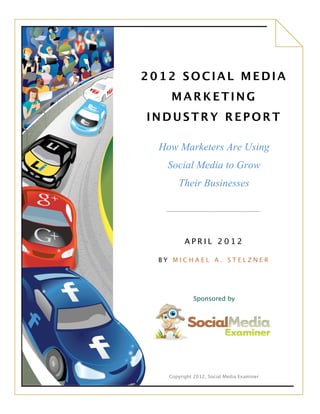 2012 SOCIAL MEDIA
                 MARKETING
            INDUSTRY REPORT
                                  	
 
              How Marketers Are Using
               Social Media to Grow
                       Their Businesses
                                  	
 
                                  	
 
	
 
	
 
                        A P R I L 2 0 1 2 	
 
	
 
              BY MICHAEL A. STELZNER
                           	
 
                           	
 
                           	
 
                           	
 
                     Sponsored by
      	
 
      	
 
      	
 
      	
 
      	
 
                                  	
 
	
               	
 

                Copyright 2012, Social Media Examiner
 